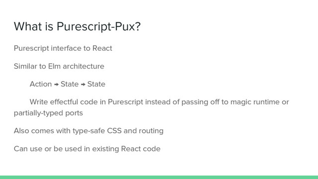 What is Purescript-Pux?
Purescript interface to React
Similar to Elm architecture
Action → State → State
Write effectful code in Purescript instead of passing off to magic runtime or
partially-typed ports
Also comes with type-safe CSS and routing
Can use or be used in existing React code
