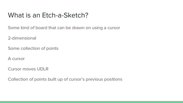 What is an Etch-a-Sketch?
Some kind of board that can be drawn on using a cursor
2-dimensional
Some collection of points
A cursor
Cursor moves UDLR
Collection of points built up of cursor’s previous positions
