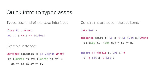 Quick intro to typeclasses
Typeclass: kind of like Java interfaces
class Eq a where
eq :: a -> a -> Boolean
Example instance:
instance eqCoords :: Eq Coords where
eq (Coords ax ay) (Coords bx by) =
ax == bx && ay == by
Constraints are set on the set items:
data Set a
instance eqSet :: Eq a => Eq (Set a) where
eq (Set m1) (Set m2) = m1 == m2
insert :: forall a. Ord a =>
a -> Set a -> Set a
