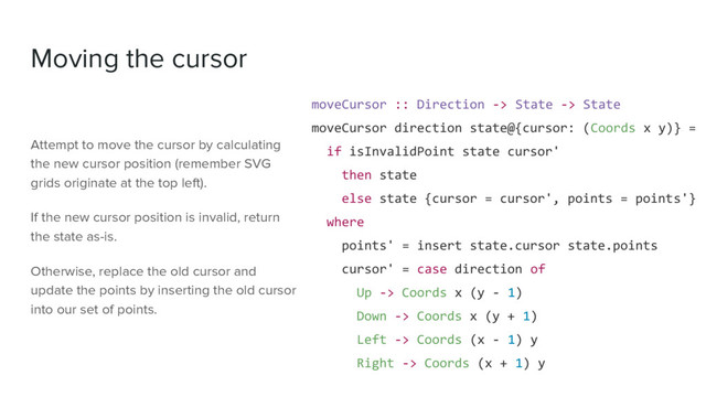 Moving the cursor
moveCursor :: Direction -> State -> State
moveCursor direction state@{cursor: (Coords x y)} =
if isInvalidPoint state cursor'
then state
else state {cursor = cursor', points = points'}
where
points' = insert state.cursor state.points
cursor' = case direction of
Up -> Coords x (y - 1)
Down -> Coords x (y + 1)
Left -> Coords (x - 1) y
Right -> Coords (x + 1) y
Attempt to move the cursor by calculating
the new cursor position (remember SVG
grids originate at the top left).
If the new cursor position is invalid, return
the state as-is.
Otherwise, replace the old cursor and
update the points by inserting the old cursor
into our set of points.
