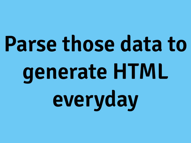 Parse those data to
generate HTML
everyday
