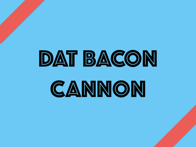 DAT BACON
CANNON
