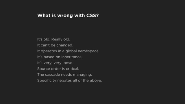What is wrong with CSS?
It’s old. Really old.
It can’t be changed.
It operates in a global namespace.
It’s based on inheritance.
It’s very, very loose.
Source order is critical.
The cascade needs managing.
Speciﬁcity negates all of the above.
