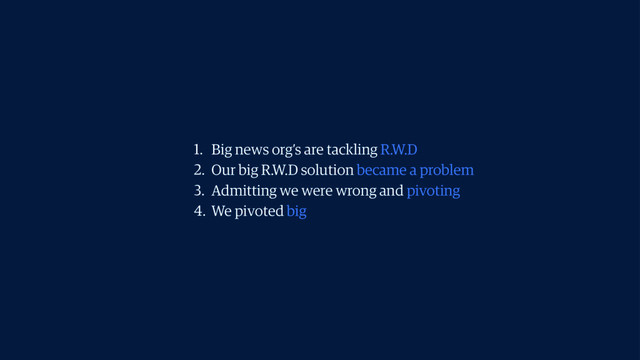 1. Big news org’s are tackling R.W.D
2. Our big R.W.D solution became a problem
3. Admitting we were wrong and pivoting
4. We pivoted big
