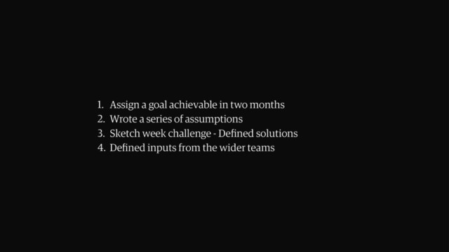 1. Assign a goal achievable in two months
2. Wrote a series of assumptions
3. Sketch week challenge - Deﬁned solutions
4. Deﬁned inputs from the wider teams
