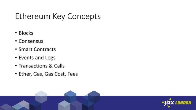 Ethereum Key Concepts
• Blocks
• Consensus
• Smart Contracts
• Events and Logs
• Transactions & Calls
• Ether, Gas, Gas Cost, Fees
