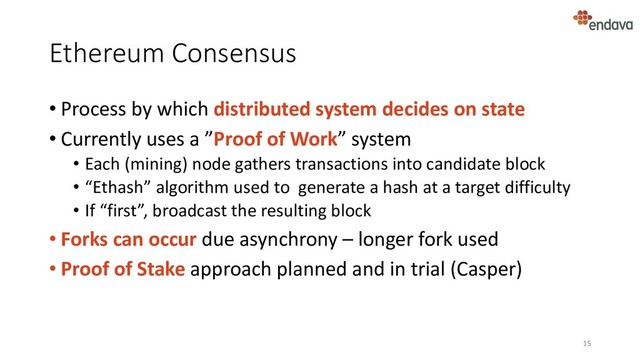 Ethereum Consensus
• Process by which distributed system decides on state
• Currently uses a ”Proof of Work” system
• Each (mining) node gathers transactions into candidate block
• “Ethash” algorithm used to generate a hash at a target difficulty
• If “first”, broadcast the resulting block
• Forks can occur due asynchrony – longer fork used
• Proof of Stake approach planned and in trial (Casper)
15
