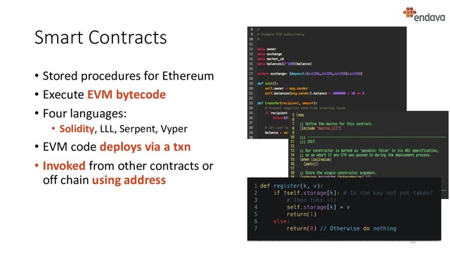 Smart Contracts
• Stored procedures for Ethereum
• Execute EVM bytecode
• Four languages:
• Solidity, LLL, Serpent, Vyper
• EVM code deploys via a txn
• Invoked from other contracts or
off chain using address
16
