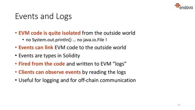 Events and Logs
• EVM code is quite isolated from the outside world
• no System.out.println() … no java.io.File !
• Events can link EVM code to the outside world
• Events are types in Solidity
• Fired from the code and written to EVM ”logs”
• Clients can observe events by reading the logs
• Useful for logging and for off-chain communication
17
