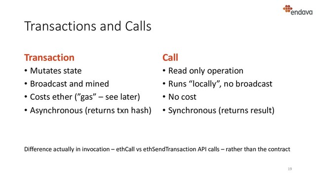 Transactions and Calls
Transaction
• Mutates state
• Broadcast and mined
• Costs ether (”gas” – see later)
• Asynchronous (returns txn hash)
Call
• Read only operation
• Runs “locally”, no broadcast
• No cost
• Synchronous (returns result)
19
Difference actually in invocation – ethCall vs ethSendTransaction API calls – rather than the contract
