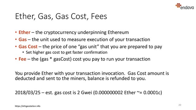 Ether, Gas, Gas Cost, Fees
• Ether – the cryptocurrency underpinning Ethereum
• Gas – the unit used to measure execution of your transaction
• Gas Cost – the price of one “gas unit” that you are prepared to pay
• Set higher gas cost to get faster confirmation
• Fee – the (gas * gasCost) cost you pay to run your transaction
You provide Ether with your transaction invocation. Gas Cost amount is
deducted and sent to the miners, balance is refunded to you.
2018/03/25 – est. gas cost is 2 Gwei (0.000000002 Ether ~= 0.0001c)
20
https://ethgasstation.info
