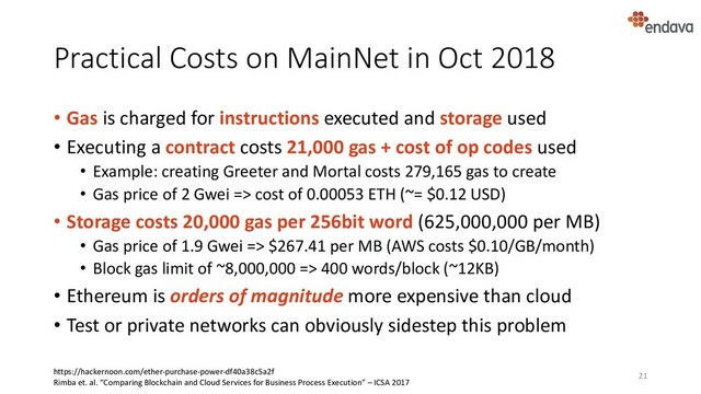 Practical Costs on MainNet in Oct 2018
• Gas is charged for instructions executed and storage used
• Executing a contract costs 21,000 gas + cost of op codes used
• Example: creating Greeter and Mortal costs 279,165 gas to create
• Gas price of 2 Gwei => cost of 0.00053 ETH (~= $0.12 USD)
• Storage costs 20,000 gas per 256bit word (625,000,000 per MB)
• Gas price of 1.9 Gwei => $267.41 per MB (AWS costs $0.10/GB/month)
• Block gas limit of ~8,000,000 => 400 words/block (~12KB)
• Ethereum is orders of magnitude more expensive than cloud
• Test or private networks can obviously sidestep this problem
21
https://hackernoon.com/ether-purchase-power-df40a38c5a2f
Rimba et. al. “Comparing Blockchain and Cloud Services for Business Process Execution” – ICSA 2017
