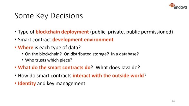 Some Key Decisions
• Type of blockchain deployment (public, private, public permissioned)
• Smart contract development environment
• Where is each type of data?
• On the blockchain? On distributed storage? In a database?
• Who trusts which piece?
• What do the smart contracts do? What does Java do?
• How do smart contracts interact with the outside world?
• Identity and key management
26
