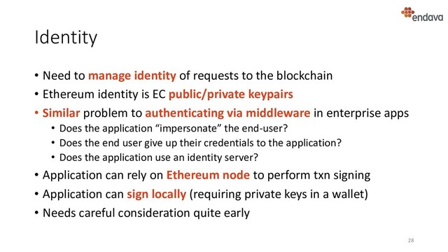 Identity
• Need to manage identity of requests to the blockchain
• Ethereum identity is EC public/private keypairs
• Similar problem to authenticating via middleware in enterprise apps
• Does the application “impersonate” the end-user?
• Does the end user give up their credentials to the application?
• Does the application use an identity server?
• Application can rely on Ethereum node to perform txn signing
• Application can sign locally (requiring private keys in a wallet)
• Needs careful consideration quite early
28
