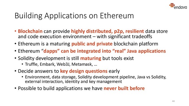Building Applications on Ethereum
• Blockchain can provide highly distributed, p2p, resilient data store
and code execution environment – with significant tradeoffs
• Ethereum is a maturing public and private blockchain platform
• Ethereum “dapps” can be integrated into “real” Java applications
• Solidity development is still maturing but tools exist
• Truffle, Embark, Web3J, Metamask, …
• Decide answers to key design questions early
• Environment, data storage, Solidity development pipeline, Java vs Solidity,
external interaction, identity and key management
• Possible to build applications we have never built before
44

