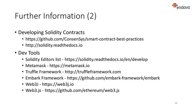 Further Information (2)
• Developing Solidity Contracts
• https://github.com/ConsenSys/smart-contract-best-practices
• http://solidity.readthedocs.io
• Dev Tools
• Solidity Editors list - https://solidity.readthedocs.io/en/develop
• Metamask - https://metamask.io
• Truffle Framework - http://truffleframework.com
• Embark Framework - https://github.com/embark-framework/embark
• Web3J - https://web3j.io
• Web3.js - https://github.com/ethereum/web3.js
46
