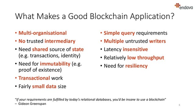What Makes a Good Blockchain Application?
• Multi-organisational
• No trusted intermediary
• Need shared source of state
(e.g. transactions, identity)
• Need for immutability (e.g.
proof of existence)
• Transactional work
• Fairly small data size
• Simple query requirements
• Multiple untrusted writers
• Latency insensitive
• Relatively low throughput
• Need for resiliency
6
“If your requirements are fulfilled by today’s relational databases, you’d be insane to use a blockchain”
– Gideon Greenspan

