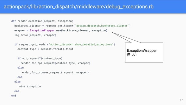 actionpack/lib/action_dispatch/middleware/debug_exceptions.rb
17
def render_exception(request, exception)
backtrace_cleaner = request.get_header("action_dispatch.backtrace_cleaner")
wrapper = ExceptionWrapper.new(backtrace_cleaner, exception)
log_error(request, wrapper)
if request.get_header("action_dispatch.show_detailed_exceptions")
content_type = request.formats.first
if api_request?(content_type)
render_for_api_request(content_type, wrapper)
else
render_for_browser_request(request, wrapper)
end
else
raise exception
end
end
ExceptionWrapper
怪しい
