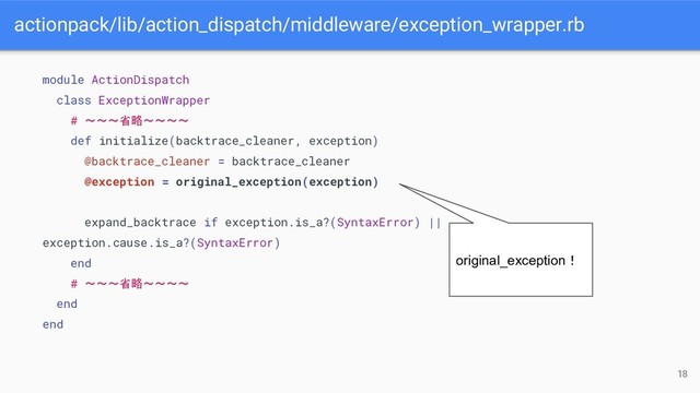actionpack/lib/action_dispatch/middleware/exception_wrapper.rb
18
module ActionDispatch
class ExceptionWrapper
# 〜〜〜省略〜〜〜〜
def initialize(backtrace_cleaner, exception)
@backtrace_cleaner = backtrace_cleaner
@exception = original_exception(exception)
expand_backtrace if exception.is_a?(SyntaxError) ||
exception.cause.is_a?(SyntaxError)
end
# 〜〜〜省略〜〜〜〜
end
end
original_exception！
