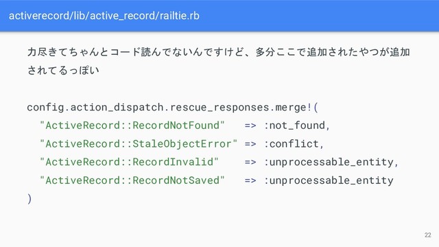 activerecord/lib/active_record/railtie.rb
22
力尽きてちゃんとコード読んでないんですけど、多分ここで追加されたやつが追加
されてるっぽい
config.action_dispatch.rescue_responses.merge!(
"ActiveRecord::RecordNotFound" => :not_found,
"ActiveRecord::StaleObjectError" => :conflict,
"ActiveRecord::RecordInvalid" => :unprocessable_entity,
"ActiveRecord::RecordNotSaved" => :unprocessable_entity
)
