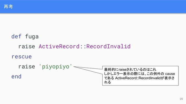再考
25
def fuga
raise ActiveRecord::RecordInvalid
rescue
raise 'piyopiyo'
end
最終的にraiseされているのはこれ
しかしエラー表示の際には、この例外の cause
である ActiveRecord::RecordInvalidが表示さ
れる
