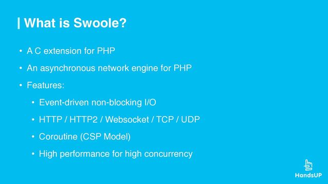What is Swoole?
• A C extension for PHP
• An asynchronous network engine for PHP
• Features:
• Event-driven non-blocking I/O
• HTTP / HTTP2 / Websocket / TCP / UDP
• Coroutine (CSP Model)
• High performance for high concurrency
