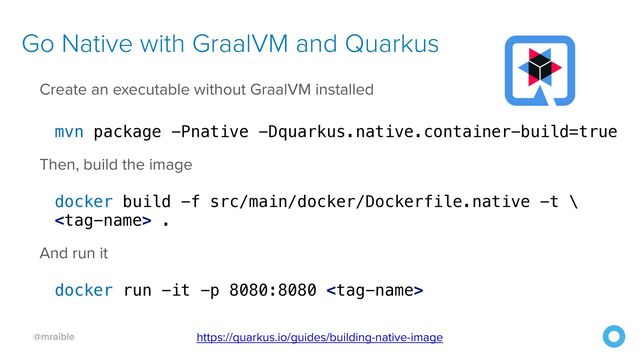 @mraible
Go Native with GraalVM and Quarkus
Create an executable without GraalVM installed


mvn package -Pnative -Dquarkus.native.container-build=true


Then, build the image


docker build -f src/main/docker/Dockerfile.native -t \


 .


And run it


docker run -it -p 8080:8080 
https://quarkus.io/guides/building-native-image
