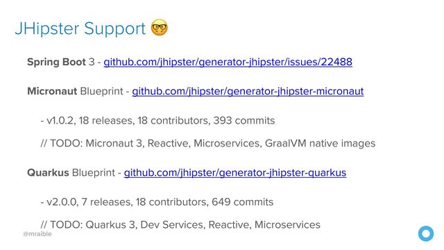 @mraible
JHipster Support 🤓
Spring Boot 3 - github.com/jhipster/generator-jhipster/issues/22488


Micronaut Blueprint - github.com/jhipster/generator-jhipster-micronaut


- v1.0.2, 18 releases, 18 contributors, 393 commits


// TODO: Micronaut 3, Reactive, Microservices, GraalVM native images


Quarkus Blueprint - github.com/jhipster/generator-jhipster-quarkus


- v2.0.0, 7 releases, 18 contributors, 649 commits


// TODO: Quarkus 3, Dev Services, Reactive, Microservices
