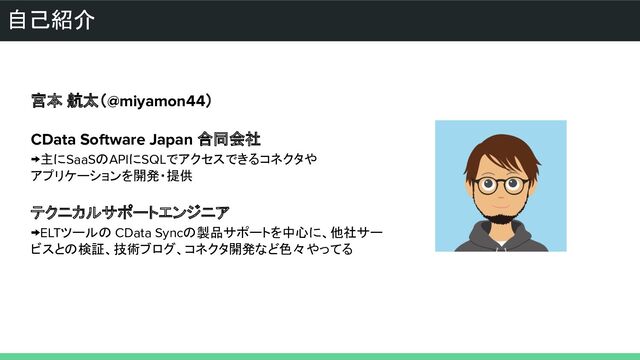 自己紹介
宮本 航太（@miyamon44）
CData Software Japan 合同会社
→主にSaaSのAPIにSQLでアクセスできるコネクタや
アプリケーションを開発・提供
テクニカルサポートエンジニア
→ELTツールの CData Syncの製品サポートを中心に、他社サー
ビスとの検証、技術ブログ、コネクタ開発など色々やってる
