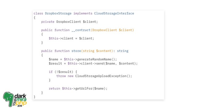 class DropboxStorage implements CloudStorageInterface
{
private DropboxClient $client;
public function __contruct(DropboxClient $client)
{
$this->client = $client;
}
public function store(string $content): string
{
$name = $this->generateRandomName();
$result = $this->client->send($name, $content);
if (!$result) {
throw new CloudStorageUploadException();
}
return $this->getUrlFor($name);
}
}
