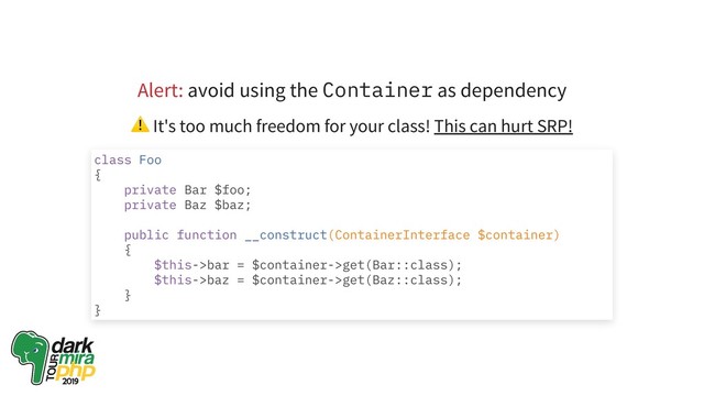 Alert: avoid using the Container as dependency
⚠ It's too much freedom for your class! This can hurt SRP!
class Foo
{
private Bar $foo;
private Baz $baz;
public function __construct(ContainerInterface $container)
{
$this->bar = $container->get(Bar::class);
$this->baz = $container->get(Baz::class);
}
}
