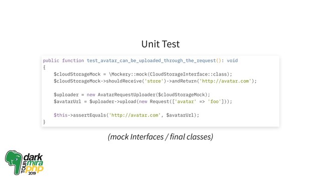 Unit Test
(mock Interfaces / final classes)
public function test_avatar_can_be_uploaded_through_the_request(): void
{
$cloudStorageMock = \Mockery::mock(CloudStorageInterface::class);
$cloudStorageMock->shouldReceive('store')->andReturn('http://avatar.com');
$uploader = new AvatarRequestUploader($cloudStorageMock);
$avatarUrl = $uploader->upload(new Request(['avatar' => 'foo']));
$this->assertEquals('http://avatar.com', $avatarUrl);
}
