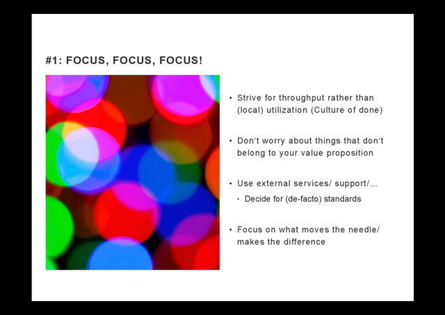 •  Strive for throughput rather than
(local) utilization (Culture of done)
•  Don‘t worry about things that don‘t
belong to your value proposition
•  Use external services/ support/…
•  Decide for (de-facto) standards
•  Focus on what moves the needle/
makes the difference
#1: FOCUS, FOCUS, FOCUS!
