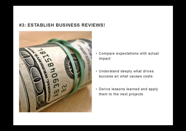 •  Compare expectations with actual
impact
•  Understand deeply what drives
success an what causes costs
•  Derive lessons learned and apply
them to the next projects
#3: ESTABLISH BUSINESS REVIEWS!
