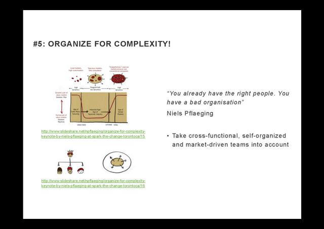 “You already have the right people. You
have a bad organisation”
Niels Pflaeging
•  Take cross-functional, self-organized
and market-driven teams into account
#5: ORGANIZE FOR COMPLEXITY!
http://www.slideshare.net/npflaeging/organize-for-complexity-
keynote-by-niels-pflaeging-at-spark-the-change-torontoca/15
http://www.slideshare.net/npflaeging/organize-for-complexity-
keynote-by-niels-pflaeging-at-spark-the-change-torontoca/16
