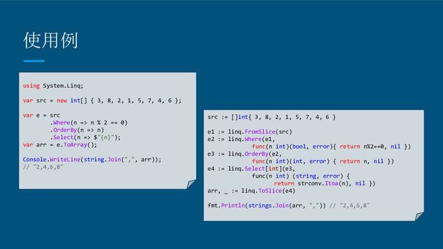 使用例
using System.Linq;
var src = new int[] { 3, 8, 2, 1, 5, 7, 4, 6 };
var e = src
.Where(n => n % 2 == 0)
.OrderBy(n => n)
.Select(n => $"{n}");
var arr = e.ToArray();
Console.WriteLine(string.Join(",", arr));
// "2,4,6,8"
src := []int{ 3, 8, 2, 1, 5, 7, 4, 6 }
e1 := linq.FromSlice(src)
e2 := linq.Where(e1,
func(n int)(bool, error){ return n%2==0, nil })
e3 := linq.OrderBy(e2,
func(n int)(int, error) { return n, nil })
e4 := linq.Select[int](e3,
func(n int) (string, error) {
return strconv.Itoa(n), nil })
arr, _ := linq.ToSlice(e4)
fmt.Println(strings.Join(arr, ",")) // "2,4,6,8"
