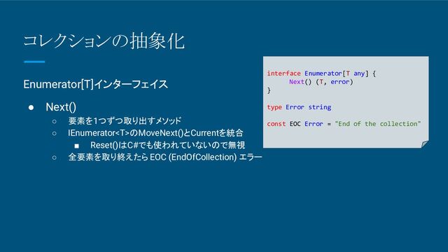 コレクションの抽象化
Enumerator[T]インターフェイス
● Next()
○ 要素を1つずつ取り出すメソッド
○ IEnumeratorのMoveNext()とCurrentを統合
■ Reset()はC#でも使われていないので無視
○ 全要素を取り終えたら EOC (EndOfCollection) エラー
interface Enumerator[T any] {
Next() (T, error)
}
type Error string
const EOC Error = "End of the collection"
