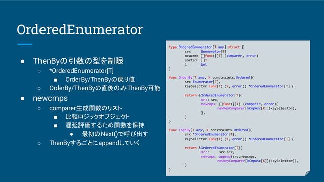 OrderedEnumerator
● ThenByの引数の型を制限
○ *OrderedEnumerator[T]
■ OrderBy/ThenByの戻り値
○ OrderBy/ThenByの直後のみThenBy可能
● newcmps
○ comparer生成関数のリスト
■ 比較ロジックオブジェクト
■ 遅延評価するため関数を保持
● 最初のNext()で呼び出す
○ ThenByするごとにappendしていく
type OrderedEnumerator[T any] struct {
src Enumerator[T]
newcmps []func([]T) (comparer, error)
sorted []T
i int
}
func OrderBy[T any, K constraints.Ordered](
src Enumerator[T],
keySelector func(T) (K, error)) *OrderedEnumerator[T] {
return &OrderedEnumerator[T]{
src: src,
newcmps: []func([]T) (comparer, error){
newKeyComparer[kCmpAsc[K]](keySelector),
},
}
}
func ThenBy[T any, K constraints.Ordered](
src *OrderedEnumerator[T],
keySelector func(T) (K, error)) *OrderedEnumerator[T] {
return &OrderedEnumerator[T]{
src: src.src,
newcmps: append(src.newcmps,
newKeyComparer[kCmpAsc[K]](keySelector)),
}
}
