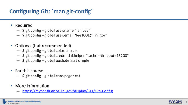 LLNL-PRES-698283
6
§  Required
—  $ git conﬁg --global user.name “Ian Lee”
—  $ git conﬁg --global user.email “lee1001@llnl.gov”
§  Op7onal (but recommended)
—  $ git conﬁg --global color.ui true
—  $ git conﬁg --global creden7al.helper “cache --7meout=43200”
—  $ git conﬁg --global push.default simple
§  For this course
—  $ git conﬁg --global core.pager cat
§  More informa7on
—  h_ps://myconﬂuence.llnl.gov/display/GIT/Git+Conﬁg
Conﬁguring Git: `man git-conﬁg`
