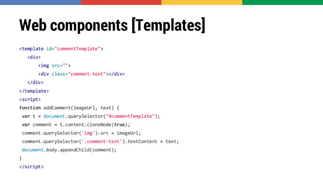 Web components [Templates]

<div>
<img>
<div class="comment-text"></div>
</div>


function addComment(imageUrl, text) {
var t = document.querySelector("#commentTemplate");
var comment = t.content.cloneNode(true);
comment.querySelector('img').src = imageUrl;
comment.querySelector('.comment-text').textContent = text;
document.body.appendChild(comment);
}

