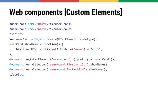 Web components [Custom Elements]



var userCard = Object.create(HTMLElement.prototype);
userCard.showName = function() {
this.innerHTML = this.getAttribute('name') + "<br>";
};
document.registerElement('user-card', { prototype: userCard });
document.querySelector('user-card:first-child').showName();
document.querySelector('user-card:last-child').showName();

