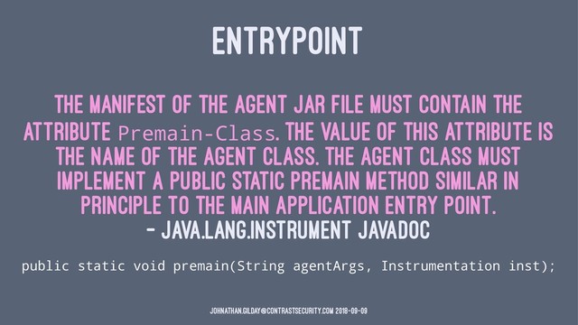 ENTRYPOINT
The manifest of the agent JAR file must contain the
attribute Premain-Class. The value of this attribute is
the name of the agent class. The agent class must
implement a public static premain method similar in
principle to the main application entry point.
— java.lang.instrument JavaDoc
public static void premain(String agentArgs, Instrumentation inst);
johnathan.gilday@contrastsecurity.com 2018-09-09

