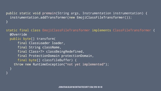public static void premain(String args, Instrumentation instrumentation) {
instrumentation.addTransformer(new EmojiClassFileTransformer());
}
static final class EmojiClassFileTransformer implements ClassFileTransformer {
@Override
public byte[] transform(
final ClassLoader loader,
final String className,
final Class> classBeingRedefined,
final ProtectionDomain protectionDomain,
final byte[] classfileBuffer) {
throw new RuntimeException("not yet implemented");
}
}
johnathan.gilday@contrastsecurity.com 2018-09-09
