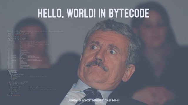 HELLO, WORLD! IN BYTECODE
$ javap -verbose -c HelloWorld.class
Classfile /Users/johnathangilday/OneDrive - Contrast Security/Documents/instrumentation-talk/emoji-agent/HelloWorld.class
Last modified Sep 9, 2018; size 427 bytes
MD5 checksum 88c3d00dc24442b1e38d3ee7ec52b31b
Compiled from "HelloWorld.java"
public final class HelloWorld
minor version: 0
major version: 52
flags: ACC_PUBLIC, ACC_FINAL, ACC_SUPER
Constant pool:
#1 = Methodref #6.#15 // java/lang/Object."":()V
#2 = Fieldref #16.#17 // java/lang/System.out:Ljava/io/PrintStream;
#3 = String #18 // hello, world!
#4 = Methodref #19.#20 // java/io/PrintStream.println:(Ljava/lang/String;)V
#5 = Class #21 // HelloWorld
#6 = Class #22 // java/lang/Object
#7 = Utf8 
#8 = Utf8 ()V
#9 = Utf8 Code
#10 = Utf8 LineNumberTable
#11 = Utf8 main
#12 = Utf8 ([Ljava/lang/String;)V
#13 = Utf8 SourceFile
#14 = Utf8 HelloWorld.java
#15 = NameAndType #7:#8 // "":()V
#16 = Class #23 // java/lang/System
#17 = NameAndType #24:#25 // out:Ljava/io/PrintStream;
#18 = Utf8 hello, world!
#19 = Class #26 // java/io/PrintStream
#20 = NameAndType #27:#28 // println:(Ljava/lang/String;)V
#21 = Utf8 HelloWorld
#22 = Utf8 java/lang/Object
#23 = Utf8 java/lang/System
#24 = Utf8 out
#25 = Utf8 Ljava/io/PrintStream;
#26 = Utf8 java/io/PrintStream
#27 = Utf8 println
#28 = Utf8 (Ljava/lang/String;)V
{
public HelloWorld();
descriptor: ()V
flags: ACC_PUBLIC
Code:
stack=1, locals=1, args_size=1
0: aload_0
1: invokespecial #1 // Method java/lang/Object."":()V
4: return
LineNumberTable:
line 1: 0
public static void main(java.lang.String[]);
descriptor: ([Ljava/lang/String;)V
flags: ACC_PUBLIC, ACC_STATIC
Code:
stack=2, locals=1, args_size=1
0: getstatic #2 // Field java/lang/System.out:Ljava/io/PrintStream;
3: ldc #3 // String hello, world!
5: invokevirtual #4 // Method java/io/PrintStream.println:(Ljava/lang/String;)V
8: return
LineNumberTable:
line 3: 0
line 4: 8
}
SourceFile: "HelloWorld.java"
johnathan.gilday@contrastsecurity.com 2018-09-09

