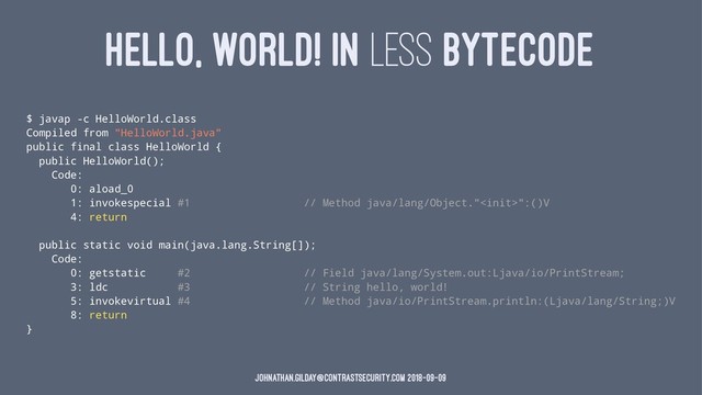 HELLO, WORLD! IN LESS BYTECODE
$ javap -c HelloWorld.class
Compiled from "HelloWorld.java"
public final class HelloWorld {
public HelloWorld();
Code:
0: aload_0
1: invokespecial #1 // Method java/lang/Object."":()V
4: return
public static void main(java.lang.String[]);
Code:
0: getstatic #2 // Field java/lang/System.out:Ljava/io/PrintStream;
3: ldc #3 // String hello, world!
5: invokevirtual #4 // Method java/io/PrintStream.println:(Ljava/lang/String;)V
8: return
}
johnathan.gilday@contrastsecurity.com 2018-09-09
