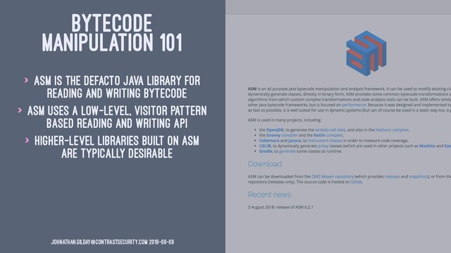 BYTECODE
MANIPULATION 101
> ASM is the defacto Java library for
reading and writing bytecode
> ASM uses a low-level, visitor pattern
based reading and writing API
> Higher-level libraries built on ASM
are typically desirable
johnathan.gilday@contrastsecurity.com 2018-09-09
