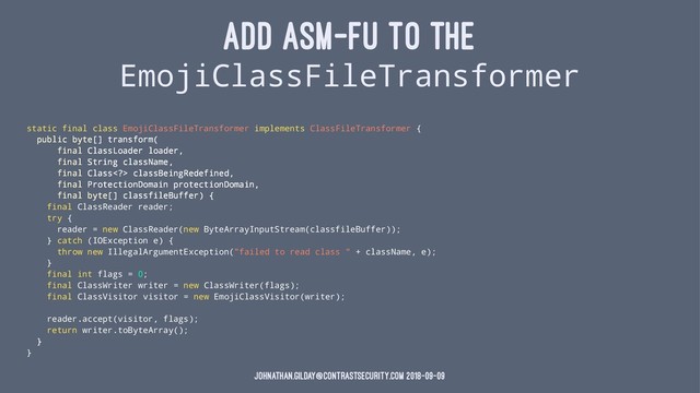 ADD ASM-FU TO THE
EmojiClassFileTransformer
static final class EmojiClassFileTransformer implements ClassFileTransformer {
public byte[] transform(
final ClassLoader loader,
final String className,
final Class> classBeingRedefined,
final ProtectionDomain protectionDomain,
final byte[] classfileBuffer) {
final ClassReader reader;
try {
reader = new ClassReader(new ByteArrayInputStream(classfileBuffer));
} catch (IOException e) {
throw new IllegalArgumentException("failed to read class " + className, e);
}
final int flags = 0;
final ClassWriter writer = new ClassWriter(flags);
final ClassVisitor visitor = new EmojiClassVisitor(writer);
reader.accept(visitor, flags);
return writer.toByteArray();
}
}
johnathan.gilday@contrastsecurity.com 2018-09-09
