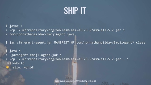 SHIP IT
$ javac \
> -cp ~/.m2/repository/org/ow2/asm/asm-all/5.2/asm-all-5.2.jar \
> com/johnathangilday/EmojiAgent.java
$ jar cfm emoji-agent.jar MANIFEST.MF com/johnathangilday/EmojiAgent*.class
$ java \
> -javaagent:emoji-agent.jar \
> -cp ~/.m2/repository/org/ow2/asm/asm-all/5.2/asm-all-5.2.jar:. \
HelloWorld
!
hello, world!
johnathan.gilday@contrastsecurity.com 2018-09-09
