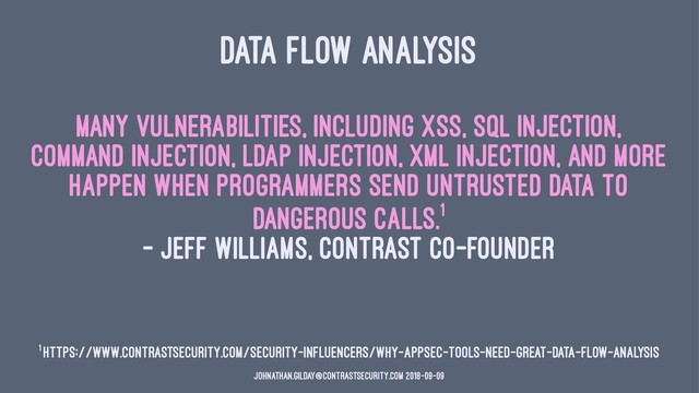 DATA FLOW ANALYSIS
Many vulnerabilities, including XSS, SQL injection,
command injection, LDAP injection, XML injection, and more
happen when programmers send untrusted data to
dangerous calls.1
— Jeff Williams, Contrast Co-Founder
1 https://www.contrastsecurity.com/security-influencers/why-appsec-tools-need-great-data-flow-analysis
johnathan.gilday@contrastsecurity.com 2018-09-09
