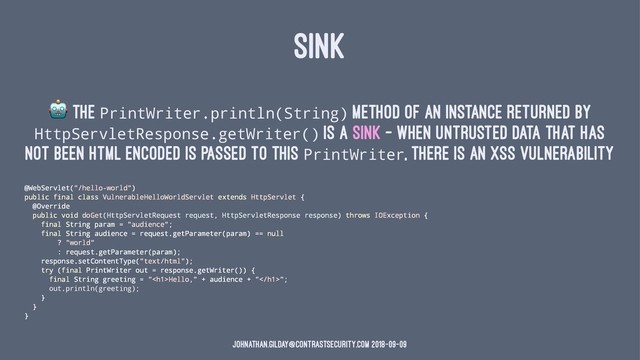 SINK
!
The PrintWriter.println(String) method of an instance returned by
HttpServletResponse.getWriter() is a sink - when untrusted data that has
not been HTML encoded is passed to this PrintWriter, there is an XSS vulnerability
@WebServlet("/hello-world")
public final class VulnerableHelloWorldServlet extends HttpServlet {
@Override
public void doGet(HttpServletRequest request, HttpServletResponse response) throws IOException {
final String param = "audience";
final String audience = request.getParameter(param) == null
? "world"
: request.getParameter(param);
response.setContentType("text/html");
try (final PrintWriter out = response.getWriter()) {
final String greeting = "<h1>Hello," + audience + "</h1>";
out.println(greeting);
}
}
}
johnathan.gilday@contrastsecurity.com 2018-09-09
